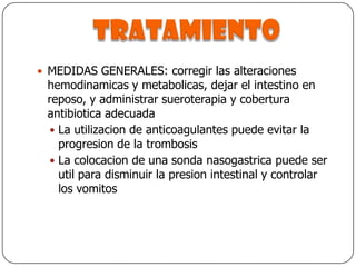 tratamientoMEDIDAS GENERALES: corregir las alteraciones hemodinamicas y metabolicas, dejar el intestino en reposo, y administrar sueroterapia y cobertura antibiotica adecuadaLa utilizacion de anticoagulantes puede evitar la progresion de la trombosisLa colocacion de una sonda nasogastrica puede ser util para disminuir la presion intestinal y controlar los vomitos