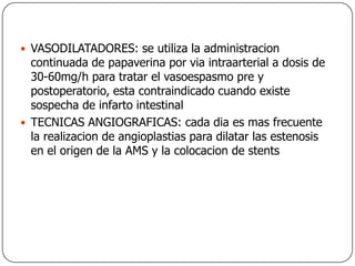 VASODILATADORES: se utiliza la administracion continuada de papaverina por via intraarterial a dosis de 30-60mg/h para tratar el vasoespasmo pre y postoperatorio, esta contraindicado cuando existe sospecha de infarto intestinalTECNICAS ANGIOGRAFICAS: cada dia es mas frecuente la realizacion de angioplastias para dilatar las estenosis en el origen de la AMS y la colocacion de stents