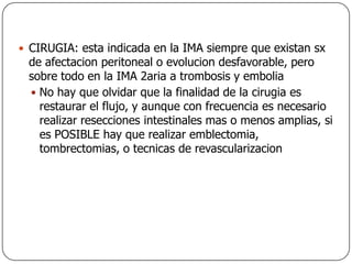 CIRUGIA: esta indicada en la IMA siempre que existan sx de afectacion peritoneal o evolucion desfavorable, pero sobre todo en la IMA 2aria a trombosis y emboliaNo hay que olvidar que la finalidad de la cirugia es restaurar el flujo, y aunque con frecuencia es necesario realizar resecciones intestinales mas o menos amplias, si es POSIBLE hay que realizar emblectomia, tombrectomias, o tecnicas de revascularizacion