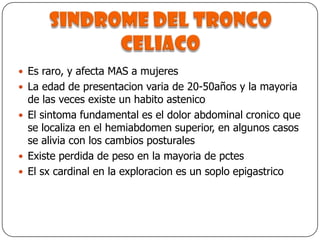Sindrome del tronco celiacoEs raro, y afecta MAS a mujeresLa edad de presentacion varia de 20-50años y la mayoria de las veces existe un habito astenicoEl sintoma fundamental es el dolor abdominal cronico que se localiza en el hemiabdomen superior, en algunos casos se alivia con los cambios posturalesExiste perdida de peso en la mayoria de pctesEl sx cardinal en la exploracion es un soplo epigastrico