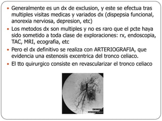 Generalmente es un dx de exclusion, y este se efectua tras multiples visitas medicas y variados dx (dispepsia funcional, anorexia nerviosa, depresion, etc)Los metodos dx son multiples y no es raro que el pcte haya sido sometido a toda clase de exploraciones: rx, endoscopia,  TAC, MRI, ecografia, etcPero el dx definitivo se realiza con ARTERIOGRAFIA, que evidencia una estenosis excentrica del tronco celiaco.El tto quirurgico consiste en revascularizar el tronco celiaco 