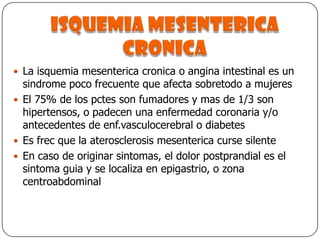 Isquemia mesentericacronicaLa isquemia mesenterica cronica o angina intestinal es un sindrome poco frecuente que afecta sobretodo a mujeresEl 75% de los pctes son fumadores y mas de 1/3 son hipertensos, o padecen una enfermedad coronaria y/o antecedentes de enf.vasculocerebral o diabetesEs frec que la aterosclerosis mesenterica curse silenteEn caso de originar sintomas, el dolor postprandial es el sintoma guia y se localiza en epigastrio, o zona centroabdominal