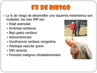 Fx de riesgoLs fx de riesgo de desarrolllar una isquemia mesenterica son multiples: los mas IMP sonEdad avanzadaArritmias cardiacasBajo gasto cardiacoAterosclererosisInsuficiencia cardiaca congestivaPatologia vascular graveIAM recienteProcesos malignos intraabdominales