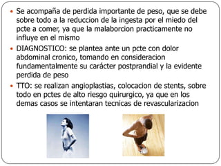 Se acompaña de perdida importante de peso, que se debe sobre todo a la reduccion de la ingesta por el miedo del pcte a comer, ya que la malaborcion practicamente no influye en el mismoDIAGNOSTICO: se plantea ante un pcte con dolor abdominal cronico, tomando en consideracion fundamentalmente su carácter postprandial y la evidente perdida de pesoTTO: se realizan angioplastias, colocacion de stents, sobre todo en pctes de alto riesgo quirurgico, ya que en los demas casos se intentaran tecnicas de revascularizacion