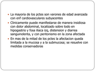 La mayoria de los pctes son varones de edad avanzada con enf cardiovasculares subyacentesClinicamente puede manifestarse de manera insidiosa con dolor abdominal, localizado sobre todo en hipogastrio y fosa iliaca izq, distension y diarrea sanguinolenta, y con peritonismo en la zona afectadaEn mas de la mitad de los pctes la afectacion queda limitada a la mucosa y a la submucosa; se resuelve con medidas conservadoras