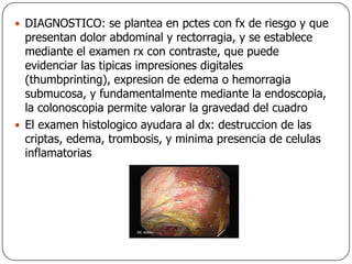 DIAGNOSTICO: se plantea en pctes con fx de riesgo y que presentan dolor abdominal y rectorragia, y se establece mediante el examen rx con contraste, que puede evidenciar las tipicas impresiones digitales (thumbprinting), expresion de edema o hemorragia submucosa, y fundamentalmente mediante la endoscopia, la colonoscopia permite valorar la gravedad del cuadroEl examen histologico ayudara al dx: destruccion de las criptas, edema, trombosis, y minima presencia de celulas inflamatorias