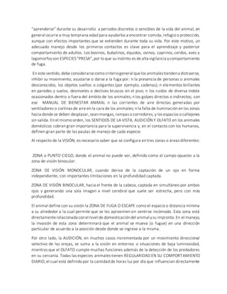 “aprenderse” durante su desarrollo a periodos discretos o sensibles de la vida del animal, en
general ocurre a muy temprana edad para ayudarlos a encontrar comida, refugio o protección,
aunque con efectos importantes que se extienden durante toda su vida. Por este motivo, un
adecuado manejo desde los primeros contactos es clave para el aprendizaje y posterior
comportamiento de adultos. Los bovinos, bubalinos, équidos, ovinos, caprinos, cerdos, aves y
lagomorfosson ESPECIES“PRESA”,por lo que su instinto es de alta vigilancia ycomportamiento
de fuga.
En este sentido, debe considerarsecomo criteriogeneral quelos animalestiendena distraerse,
inhibir su movimiento, asustarse o darse a la fuga por: n la presencia de personas o animales
desconocidos, los objetos sueltos o colgantes (por ejemplo, cadenas); n elementos brillantes
en paredes y suelos, desniveles o declives bruscos en el piso; n los ruidos de diversa índole
ocasionados dentro o fuera del ámbito de los animales; n los golpes directos o indirectos; con
ese MANUAL DE BIENESTAR ANIMAL n las corrientes de aire directas generadas por
ventiladores o cortinas de aire en la cara de los animales; n la falta de iluminación en las zonas
hacia donde se deben desplazar, sean mangas, rampas o corredores, y los espacios o callejones
sin salida. En el mismo orden, los SENTIDOS DE LA VISTA, AUDICIÓN Y OLFATO en los animales
domésticos cobran gran importancia para la supervivencia y, en el contacto con los humanos,
definen gran parte de las pautas de manejo de cada especie.
Al respecto de la VISIÓN, es necesario saber que se configura en tres zonas o áreas diferentes:
ZONA o PUNTO CIEGO, donde el animal no puede ver, definido como el campo opuesto a la
zona de visión binocular.
ZONA DE VISIÓN MONOCULAR, cuando deriva de la captación de un ojo en forma
independiente, con importantes limitaciones en la profundidad captada.
ZONA DE VISIÓN BINOCULAR, hacia el frente de la cabeza, captada en simultáneo por ambos
ojos y generando una sola imagen a nivel cerebral que suele ser estrecha, pero con más
profundidad.
El animal define con su visión la ZONA DE FUGA O ESCAPE como el espacio o distancia mínima
a su alrededor a la cual permite que se les aproximen sin sentirse incómodo. Esta zona está
directamenterelacionada conel nivel de domesticacióndel animal ysu impronta.En el manejo,
la invasión de esta zona determinará que el animal se mueva (o fugue) en una dirección
particular de acuerdo a la posición desde donde se ingrese a la misma.
Por otro lado, la AUDICIÓN, en muchos casos incrementada por un movimiento direccional
selectivo de las orejas, se suma a la visión en entornos o situaciones de baja luminosidad,
mientras que el OLFATO cumple muchas funciones además de la detección de los predadores
en su cercanía. Todas las especies animales tienen REGULARIDAD EN SU COMPORTAMIENTO
DIARIO, el cual está definido por la cantidad de horas luz por día que influencian directamente
 