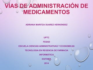 VÍAS DE ADMINISTRACIÓN DE 
MEDICAMENTOS 
ADRIANA MARITZA SUAREZ HERNÁNDEZ 
UPTC 
FESAD 
ESCUELA CIENCIAS ADMINISTRATIVAS Y ECONOMICAS 
TECNOLOGIA EN REGENCIA DE FARMACIA 
INFORMÁTICA 
DUITAMA 
2014 
 