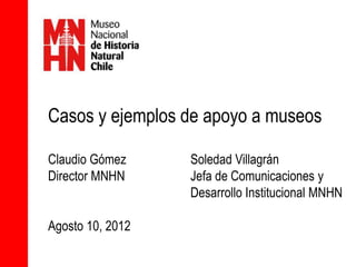 Casos y ejemplos de apoyo a museos

Claudio Gómez     Soledad Villagrán
Director MNHN     Jefa de Comunicaciones y
                  Desarrollo Institucional MNHN

Agosto 10, 2012
 