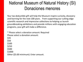National Museum of Natural History (SI)
          Donaciones menores
Your tax-deductible gift will help the Museum inspire curiosity, discovery
and learning for the next 100 years. From supporting our cutting edge
scientific research and impressive collections to helping us launch
groundbreaking exhibitions and provide millions with engaging education
programs, your gift will make a difference.

* Please select a donation amount: Required
Please select a donation amount:
$35
$50
$100
$250
$500
$1000
Other ($5.00 minimum): Enter amount.
 