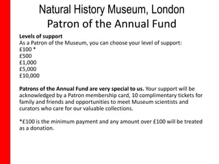 Natural History Museum, London
        Patron of the Annual Fund
Levels of support
As a Patron of the Museum, you can choose your level of support:
£100 *
£500
£1,000
£5,000
£10,000

Patrons of the Annual Fund are very special to us. Your support will be
acknowledged by a Patron membership card, 10 complimentary tickets for
family and friends and opportunities to meet Museum scientists and
curators who care for our valuable collections.

*£100 is the minimum payment and any amount over £100 will be treated
as a donation.
 