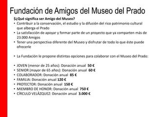 Fundación de Amigos del Museo del Prado
 $¿Qué significa ser Amigo del Museo?
 • Contribuir a la conservación, el estudio y la difusión del rico patrimonio cultural
   que alberga el Prado
 • La satisfacción de apoyar y formar parte de un proyecto que ya comparten más de
   23.000 Amigos
 • Tener una perspectiva diferente del Museo y disfrutar de todo lo que éste puede
   ofrecerle

 • La Fundación le propone distintas opciones para colaborar con el Museo del Prado:

 •   JOVEN (menor de 25 años): Donación anual 50 €
 •   SENIOR (mayor de 65 años): Donación anual 60 €
 •   COLABORADOR: Donación anual 85 €
 •   FAMILIA: Donación anual 120 €
 •   PROTECTOR: Donación anual 150 €
 •   MIEMBRO DE HONOR: Donación anual 750 €
 •   CÍRCULO VELÁZQUEZ: Donación anual 3.000 €
 