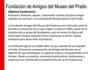 Fundación de Amigos del Museo del Prado
 Objetivo fundacional:
 Promover, fomentar, apoyar y desarrollar cuantas acciones tengan
 relación con los fines y la actividad del Museo Nacional del Prado

 La Fundación Amigos del Museo del Prado es una institución cultural
 privada sin ánimo de lucro cuyo origen se sitúa en 1980 a partir de la
 iniciativa de un grupo de fundadores, que en torno a la figura del
 historiador Enrique Lafuente Ferrari aportaron el primer capital
 necesario para desarrollar el proyecto.

 La institución ejerce una doble labor ya que además de su respaldo
 al Prado, fomenta la incorporación de Amigos del Museo con el
 objetivo de que constituyan un soporte amplio y comprometido en el
 tiempo. Desde su creación, numerosos particulares, instituciones y
 empresas han contribuido al cumplimiento de su fin fundacional.
 