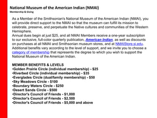 National Museum of the American Indian (NMAI)
Membership & Giving

 As a Member of the Smithsonian's National Museum of the American Indian (NMAI), you
 will provide direct support to the NMAI so that the museum can fulfill its mission to
 celebrate, preserve, and perpetuate the Native cultures and communities of the Western
 Hemisphere.
 Annual dues begin at just $25, and all NMAI Members receive a one-year subscription
 to our exclusive, full-color quarterly publication, American Indian, as well as discounts
 on purchases at all NMAI and Smithsonian museum stores, and at NMAIStore.si.edu.
 Additional benefits vary according to the level of support, and we invite you to choose a
 category of membership that represents the degree to which you wish to support the
 National Museum of the American Indian.

 MEMBER BENEFITS & LEVELS
 •Golden Prairie Circle (individual membership) - $25
 •Riverbed Circle (individual membership) - $35
 •Everglades Circle (dual/family membership) - $50
 •Sky Meadows Circle - $100
 •Boundary Waters Circle - $250
 •Desert Sands Circle - $500
 •Director's Council of Friends - $1,000
 •Director's Council of Friends - $2,500
 •Director's Council of Friends - $5,000 and above
 