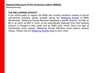 National Museum of the American Indian (NMAI)
Membership & Giving


  THE WELLSPRING SOCIETY
  If you would prefer to support the NMAI with monthly donations instead of annual
  membership renewals, please consider joining the Wellspring Society of NMAI
  Membership. Wellspring Society Members designate a specific amount—as little as
  $8 or as much as $50 or more—to be automatically deducted from their banking
  account or charged to their credit card by NMAI each month. Since this type of
  membership never expires, Wellspring Society Members never receive renewal
  notices. Please visit our Wellspring Society page to learn more.
 