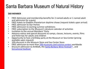 Santa Barbara Museum of Natural History
 $60 MEMBER
 •   FREE Admission and membership benefits for 2 named adults or 1 named adult
     and admission for a guest
 •   FREE tickets to Gladwin Planetarium daytime shows (request tickets upon arrival)
 •   FREE admission to Star Parties
 •   FREE admission to exciting summer exhibitions
 •   FREE subscription to the Museum’s sbnature calendar of activities
 •   Invitation to the annual Members’ Party
 •   Advance notice and special discounts to camps, classes, lectures, events, films
     and field trips for adults and children
 •   Opportunity to host a birthday party at the Museum or Sea Center (pricing
     available upon request)
 •   10% discount in the Museum Store and Sea Center Store
 •   FREE admission to more than 330 museums and science centers worldwide
 •   Discount admission to ArtWalk, the Santa Barbara Wine Festival™ , and
     Sensational Seafood
 