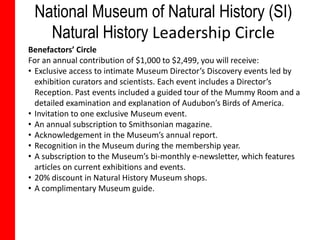 National Museum of Natural History (SI)
   Natural History Leadership Circle
Benefactors’ Circle
For an annual contribution of $1,000 to $2,499, you will receive:
• Exclusive access to intimate Museum Director’s Discovery events led by
  exhibition curators and scientists. Each event includes a Director’s
  Reception. Past events included a guided tour of the Mummy Room and a
  detailed examination and explanation of Audubon’s Birds of America.
• Invitation to one exclusive Museum event.
• An annual subscription to Smithsonian magazine.
• Acknowledgement in the Museum’s annual report.
• Recognition in the Museum during the membership year.
• A subscription to the Museum’s bi-monthly e-newsletter, which features
  articles on current exhibitions and events.
• 20% discount in Natural History Museum shops.
• A complimentary Museum guide.
 
