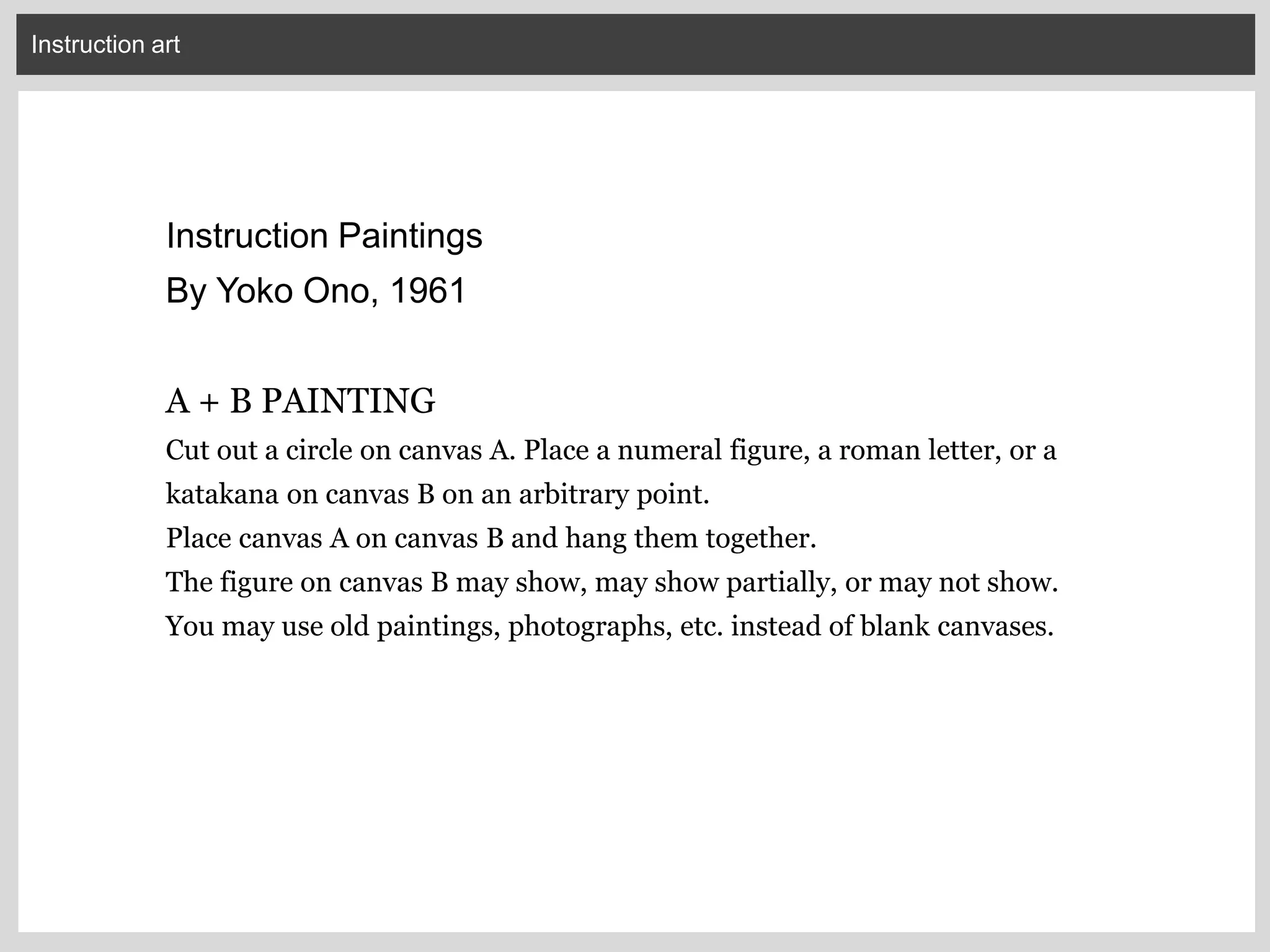 Instruction art
Instruction Paintings
By Yoko Ono, 1961
A + B PAINTING
Cut out a circle on canvas A. Place a numeral figure, a roman letter, or a
katakana on canvas B on an arbitrary point.
Place canvas A on canvas B and hang them together.
The figure on canvas B may show, may show partially, or may not show.
You may use old paintings, photographs, etc. instead of blank canvases.
 