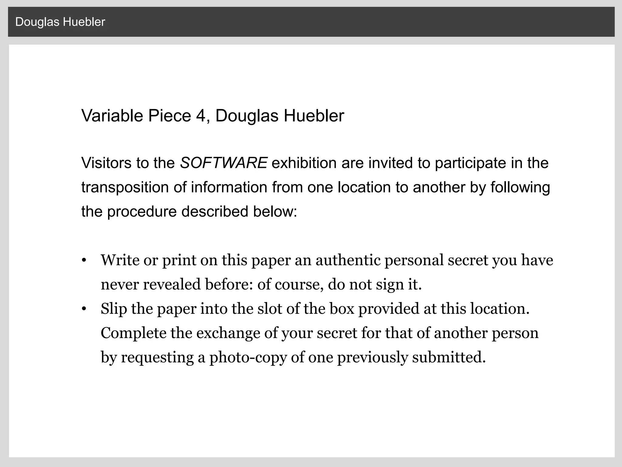 Douglas Huebler
Variable Piece 4, Douglas Huebler
Visitors to the SOFTWARE exhibition are invited to participate in the
transposition of information from one location to another by following
the procedure described below:
• Write or print on this paper an authentic personal secret you have
never revealed before: of course, do not sign it.
• Slip the paper into the slot of the box provided at this location.
Complete the exchange of your secret for that of another person
by requesting a photo-copy of one previously submitted.
 