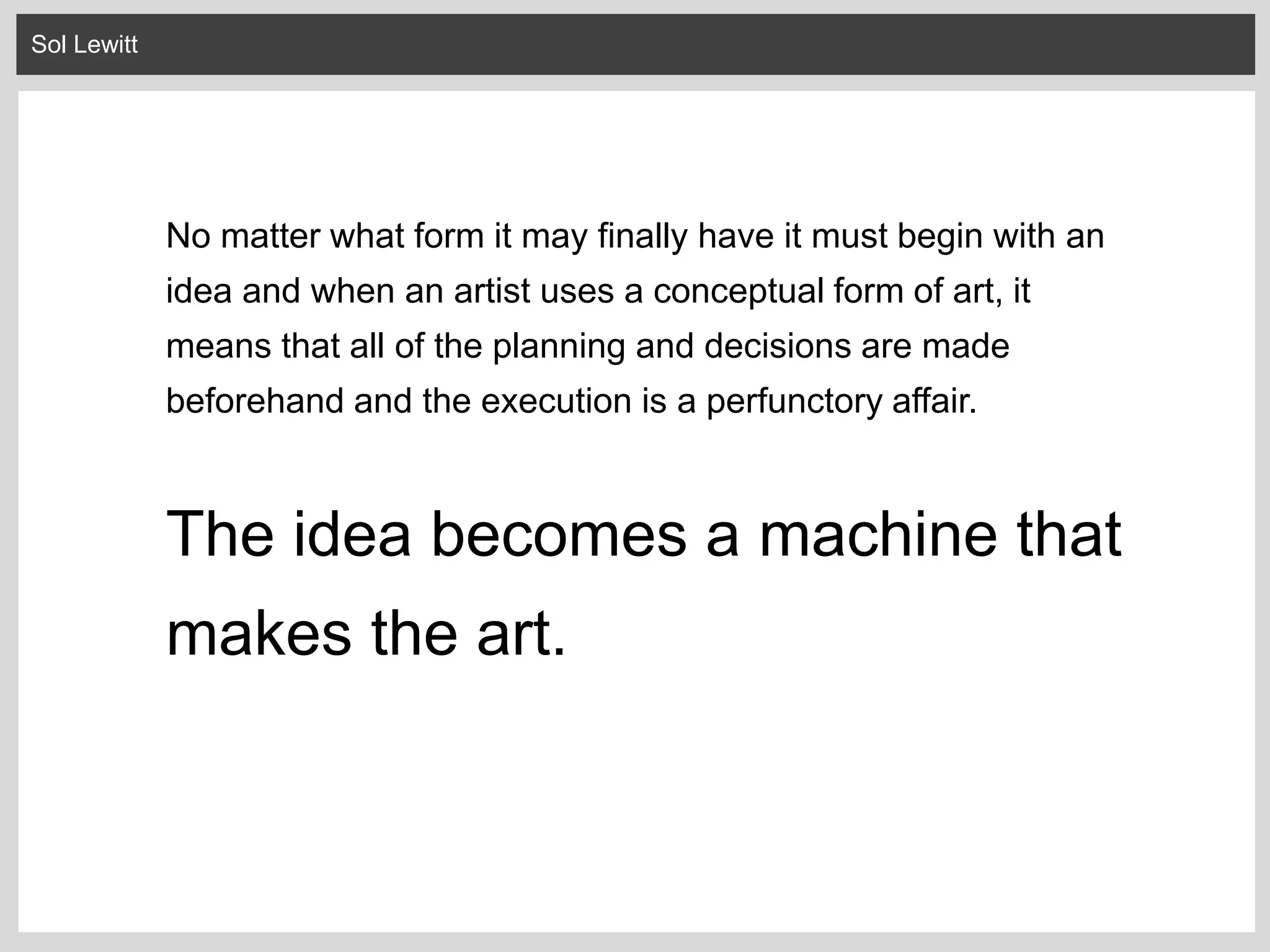 Sol Lewitt
No matter what form it may finally have it must begin with an
idea and when an artist uses a conceptual form of art, it
means that all of the planning and decisions are made
beforehand and the execution is a perfunctory affair.
The idea becomes a machine that
makes the art.
 