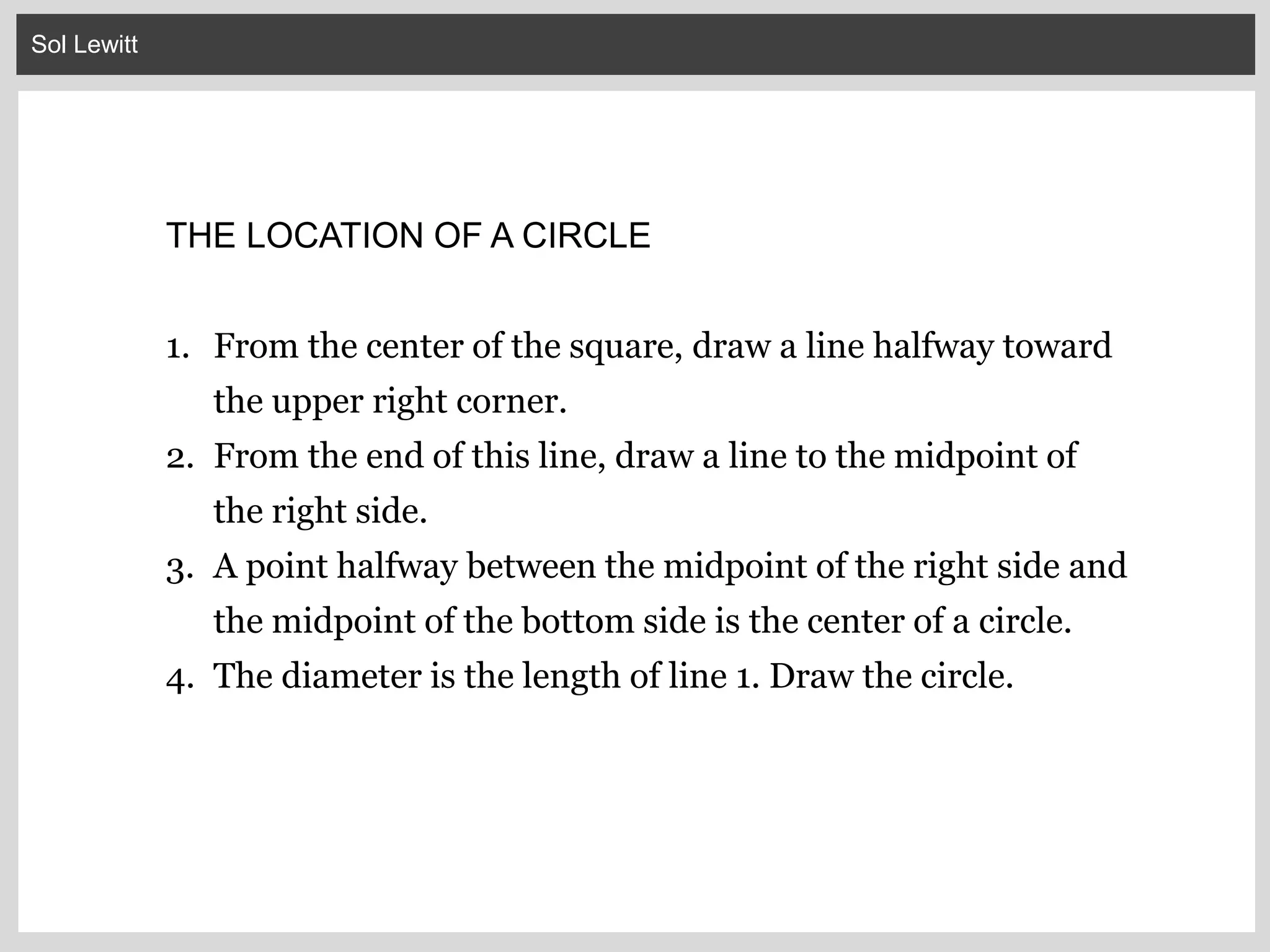 Sol Lewitt
THE LOCATION OF A CIRCLE
1. From the center of the square, draw a line halfway toward
the upper right corner.
2. From the end of this line, draw a line to the midpoint of
the right side.
3. A point halfway between the midpoint of the right side and
the midpoint of the bottom side is the center of a circle.
4. The diameter is the length of line 1. Draw the circle.
 