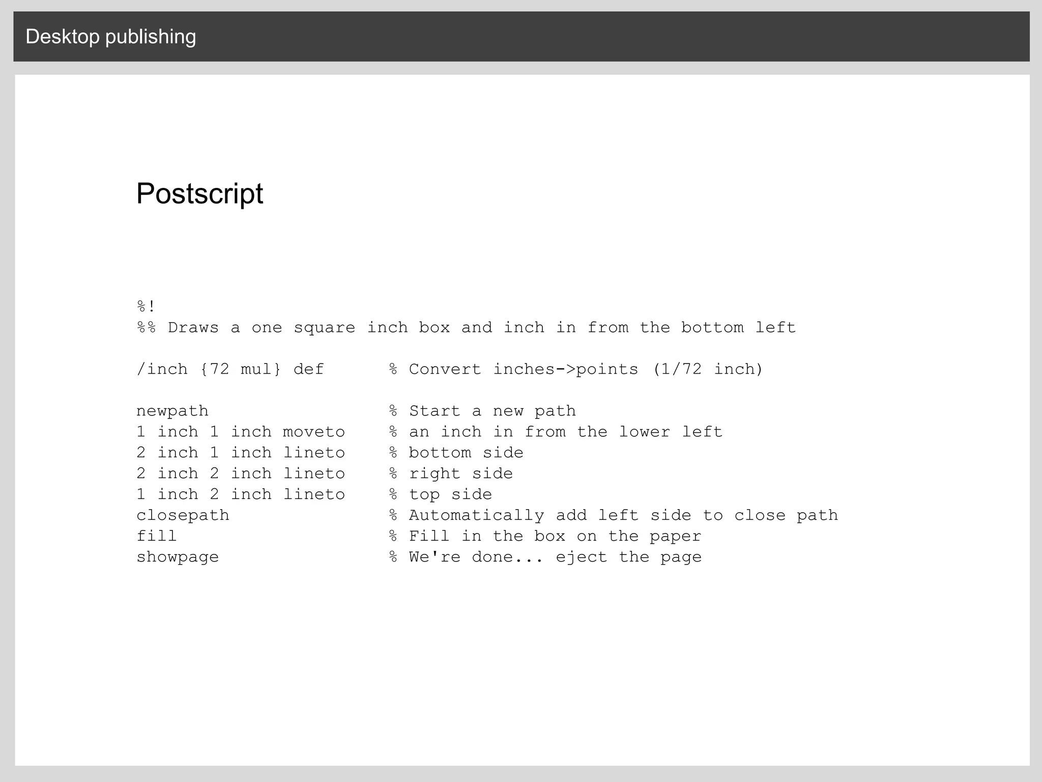 Desktop publishing
Postscript
%!
%% Draws a one square inch box and inch in from the bottom left
/inch {72 mul} def % Convert inches->points (1/72 inch)
newpath % Start a new path
1 inch 1 inch moveto % an inch in from the lower left
2 inch 1 inch lineto % bottom side
2 inch 2 inch lineto % right side
1 inch 2 inch lineto % top side
closepath % Automatically add left side to close path
fill % Fill in the box on the paper
showpage % We're done... eject the page
 