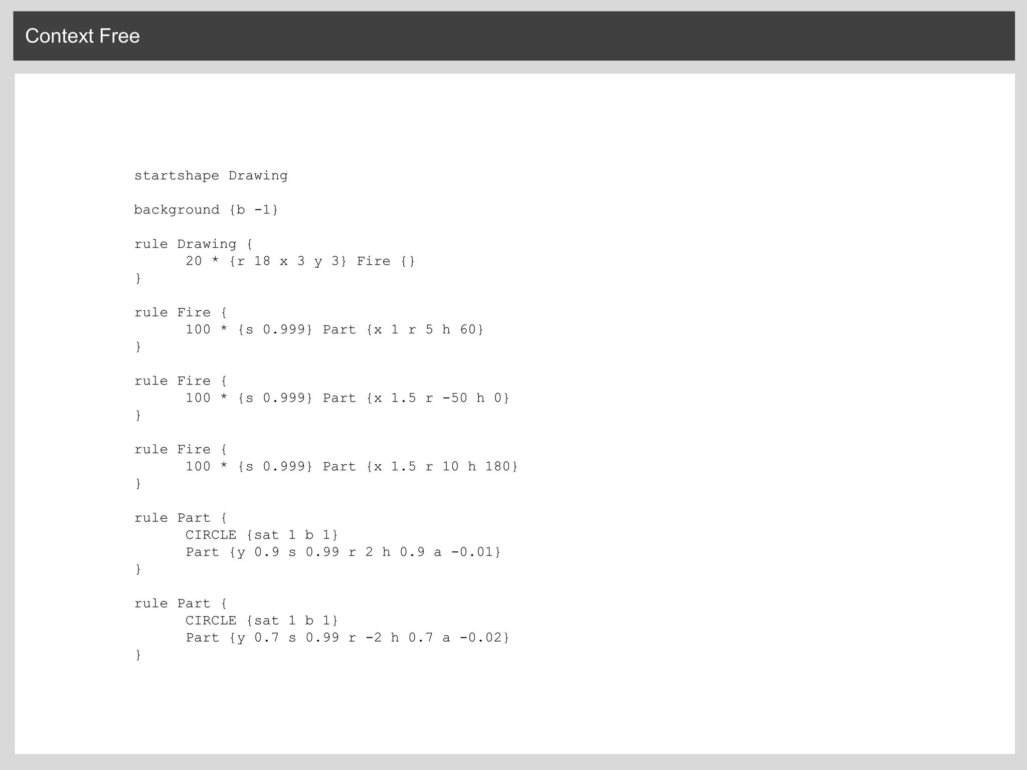 Context Free
startshape Drawing
background {b -1}
rule Drawing {
20 * {r 18 x 3 y 3} Fire {}
}
rule Fire {
100 * {s 0.999} Part {x 1 r 5 h 60}
}
rule Fire {
100 * {s 0.999} Part {x 1.5 r -50 h 0}
}
rule Fire {
100 * {s 0.999} Part {x 1.5 r 10 h 180}
}
rule Part {
CIRCLE {sat 1 b 1}
Part {y 0.9 s 0.99 r 2 h 0.9 a -0.01}
}
rule Part {
CIRCLE {sat 1 b 1}
Part {y 0.7 s 0.99 r -2 h 0.7 a -0.02}
}
 