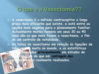 O que é a Vasectomia??A vasectomia é o método contraceptivo a longo prazo mais eficiente que existe, e está entre as opções mais seguras para o planeamento familiar. Actualmente muitos homens em seus 30 ou 40 anos são os que mais fazem a vasectomia, a fim de um controlo de natalidade.As taxas de vasectomia em relação às ligações de tuba variam muito no mundo, e as estatísticas estão baseadas principalmente em estudos de questionários do que em contagem dos procedimentos realmente realizados.