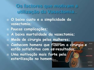 Os factores que motivam a utilização da Vasectomia..O baixo custo e a simplicidade da vasectomia;Poucas complicações;A baixa mortalidade da vasectomia;Medo de cirurgia pelas mulheres;Conhecem homens que fizeram a cirurgia e estão satisfeitos com os resultados;Uma motivação mais forte pela esterilização no homem;