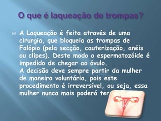 O que é laqueação de trompas?A Laqueação é feita através de uma cirurgia, que bloqueia as trompas de Falópio (pela secção, cauterização, anéis ou clipes). Deste modo o espermatozóide é impedido de chegar ao óvulo.A decisão deve sempre partir da mulher de maneira voluntária, pois este procedimento é irreversível, ou seja, essa mulher nunca mais poderá ter filhos.