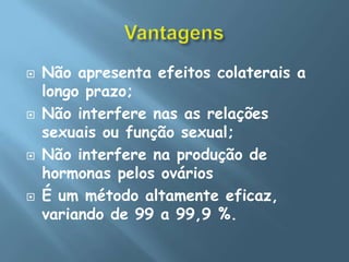 VantagensNão apresenta efeitos colaterais a longo prazo; Não interfere nas as relações sexuais ou função sexual; Não interfere na produção de hormonas pelos ováriosÉ um método altamente eficaz, variando de 99 a 99,9 %.