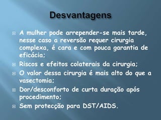 DesvantagensA mulher pode arrepender-se mais tarde, nesse caso a reversão requer cirurgia complexa, é cara e com pouca garantia de eficácia; Riscos e efeitos colaterais da cirurgia; O valor dessa cirurgia é mais alto do que a vasectomia; Dor/desconforto de curta duração após procedimento; Sem protecção para DST/AIDS.