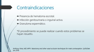 Contraindicaciones
 Presencia de hematoma escrotal.
 Infección genitourinaria o inguinal activa.
 Granuloma espermático.
*El procedimiento se puede realizar cuando estos problemas se
hayan resuelto.
Anthony Viera, MD, MPH. Vasectomy and other vasal occlusion techniques for male contraception. UpToDate
Jan 2016.
 