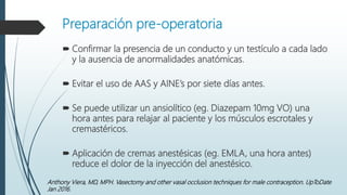 Preparación pre-operatoria
 Confirmar la presencia de un conducto y un testículo a cada lado
y la ausencia de anormalidades anatómicas.
 Evitar el uso de AAS y AINE’s por siete días antes.
 Se puede utilizar un ansiolítico (eg. Diazepam 10mg VO) una
hora antes para relajar al paciente y los músculos escrotales y
cremastéricos.
 Aplicación de cremas anestésicas (eg. EMLA, una hora antes)
reduce el dolor de la inyección del anestésico.
Anthony Viera, MD, MPH. Vasectomy and other vasal occlusion techniques for male contraception. UpToDate
Jan 2016.
 