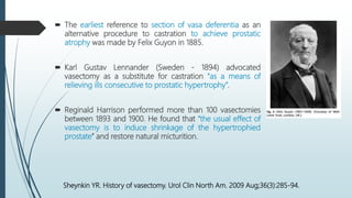  The earliest reference to section of vasa deferentia as an
alternative procedure to castration to achieve prostatic
atrophy was made by Felix Guyon in 1885.
 Karl Gustav Lennander (Sweden - 1894) advocated
vasectomy as a substitute for castration ‘‘as a means of
relieving ills consecutive to prostatic hypertrophy”.
 Reginald Harrison performed more than 100 vasectomies
between 1893 and 1900. He found that ‘‘the usual effect of
vasectomy is to induce shrinkage of the hypertrophied
prostate’’ and restore natural micturition.
Sheynkin YR. History of vasectomy. Urol Clin North Am. 2009 Aug;36(3):285-94.
 