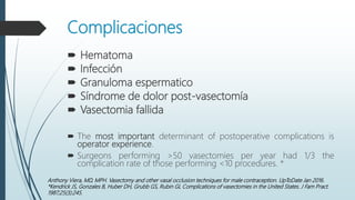 Complicaciones
 Hematoma
 Infección
 Granuloma espermatico
 Síndrome de dolor post-vasectomía
 Vasectomia fallida
 The most important determinant of postoperative complications is
operator experience.
 Surgeons performing >50 vasectomies per year had 1/3 the
complication rate of those performing <10 procedures. *
Anthony Viera, MD, MPH. Vasectomy and other vasal occlusion techniques for male contraception. UpToDate Jan 2016.
*Kendrick JS, Gonzales B, Huber DH, Grubb GS, Rubin GL Complications of vasectomies in the United States. J Fam Pract.
1987;25(3):245.
 