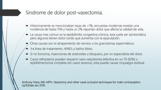 Sindrome de dolor post-vasectomia.
 Historicamente se mencionaban tasas de <1%, encuestas modernas revelan una
incidencia de hasta 15% y hasta un 2% reportan dolor que afecta la calidad de vida.
 La causa mas comun es la epididimitis congestiva crónica, esta suele ser asintomática
pero algunos tienen dolor sordo que aumenta con la eyaculación.
 Otras causas son el atrapamiento de nervios o los granulomas espermáticos.
 1ra linea de tratamiento: AINE’s y baños tibios.
 Si no funciona, inyecciones de esteroides o bloqueos, por un especialista del dolor.
 Casos refractarios pueden requerrir vaso-vasostomia (efectiva en un 70-82%) o
epididimectomia completa (en casos severos), esta puede causar orquialgia residual.
Anthony Viera, MD, MPH. Vasectomy and other vasal occlusion techniques for male contraception.
UpToDate Jan 2016.
 