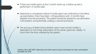  If there are motile sperm at the 3 month check-up, a follow-up test is
performed 1-2 months later.
 Vasectomy is considered a failure if motile sperm are confirmed on the follow
up examination, there have been >20 ejaculations and >3 months have
elapsed since the procedure. The patient should be advised to use alternative
contraception and potentially undergo a second procedure.
 The accuracy of determining whether sperm have normal motility is
dependent on the timely examination of the semen specimen, ideally <4
hours from the time collected by the patient.
Anthony Viera, MD, MPH. Vasectomy and other vasal occlusion techniques for male contraception.
UpToDate Jan 2016.
 