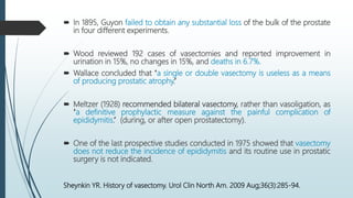  In 1895, Guyon failed to obtain any substantial loss of the bulk of the prostate
in four different experiments.
 Wood reviewed 192 cases of vasectomies and reported improvement in
urination in 15%, no changes in 15%, and deaths in 6.7%.
 Wallace concluded that ‘‘a single or double vasectomy is useless as a means
of producing prostatic atrophy.’’
 Meltzer (1928) recommended bilateral vasectomy, rather than vasoligation, as
‘‘a definitive prophylactic measure against the painful complication of
epididymitis.’’ (during, or after open prostatectomy).
 One of the last prospective studies conducted in 1975 showed that vasectomy
does not reduce the incidence of epididymitis and its routine use in prostatic
surgery is not indicated.
Sheynkin YR. History of vasectomy. Urol Clin North Am. 2009 Aug;36(3):285-94.
 