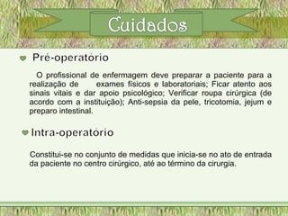 O profissional de enfermagem deve preparar a paciente para a
realização de exames físicos e laboratoriais; Ficar atento aos
sinais vitais e dar apoio psicológico; Verificar roupa cirúrgica (de
acordo com a instituição); Anti-sepsia da pele, tricotomia, jejum e
preparo intestinal.
Constitui-se no conjunto de medidas que inicia-se no ato de entrada
da paciente no centro cirúrgico, até ao término da cirurgia.
 