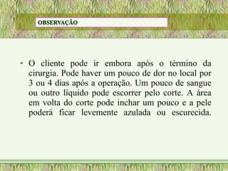 • O cliente pode ir embora após o término da
cirurgia. Pode haver um pouco de dor no local por
3 ou 4 dias após a operação. Um pouco de sangue
ou outro líquido pode escorrer pelo corte. A área
em volta do corte pode inchar um pouco e a pele
poderá ficar levemente azulada ou escurecida.
 