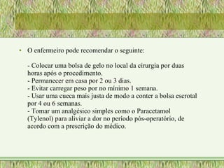 • O enfermeiro pode recomendar o seguinte:
- Colocar uma bolsa de gelo no local da cirurgia por duas
horas após o procedimento.
- Permanecer em casa por 2 ou 3 dias.
- Evitar carregar peso por no mínimo 1 semana.
- Usar uma cueca mais justa de modo a conter a bolsa escrotal
por 4 ou 6 semanas.
- Tomar um analgésico simples como o Paracetamol
(Tylenol) para aliviar a dor no período pós-operatório, de
acordo com a prescrição do médico.
 