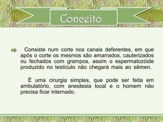 Consiste num corte nos canais deferentes, em que
após o corte os mesmos são amarrados, cauterizados
ou fechados com grampos, assim o espermatozóide
produzido no testículo não chegará mais ao sêmen.
É uma cirurgia simples, que pode ser feita em
ambulatório, com anestesia local e o homem não
precisa ficar internado.
 