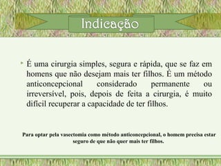  É uma cirurgia simples, segura e rápida, que se faz em
homens que não desejam mais ter filhos. É um método
anticoncepcional considerado permanente ou
irreversível, pois, depois de feita a cirurgia, é muito
difícil recuperar a capacidade de ter filhos.
Para optar pela vasectomia como método anticoncepcional, o homem precisa estar
seguro de que não quer mais ter filhos.
 