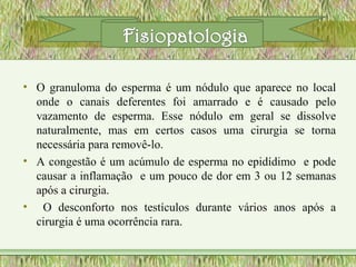 • O granuloma do esperma é um nódulo que aparece no local
onde o canais deferentes foi amarrado e é causado pelo
vazamento de esperma. Esse nódulo em geral se dissolve
naturalmente, mas em certos casos uma cirurgia se torna
necessária para removê-lo.
• A congestão é um acúmulo de esperma no epidídimo e pode
causar a inflamação e um pouco de dor em 3 ou 12 semanas
após a cirurgia.
• O desconforto nos testículos durante vários anos após a
cirurgia é uma ocorrência rara.
 