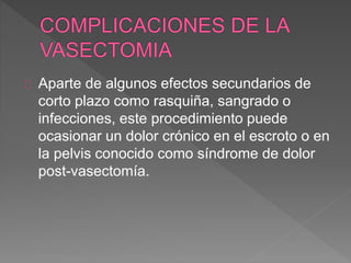Aparte de algunos efectos secundarios de 
corto plazo como rasquiña, sangrado o 
infecciones, este procedimiento puede 
ocasionar un dolor crónico en el escroto o en 
la pelvis conocido como síndrome de dolor 
post-vasectomía. 
 
