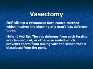 Vasectomy Definition:   A Permanent birth control method which involves the blocking of a man’s Vas deferens tubes.   How it works:  The vas deferens from each testicle are clamped, cut, or otherwise sealed which prevents sperm from mixing with the semen that is ejaculated from the penis.   