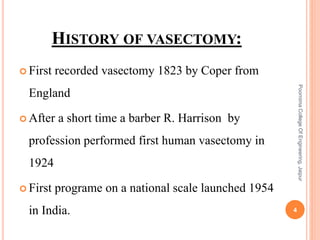 HISTORY OF VASECTOMY:
 First recorded vasectomy 1823 by Coper from
England
 After a short time a barber R. Harrison by
profession performed first human vasectomy in
1924
 First programe on a national scale launched 1954
in India. 4
PoornimaCollegeOfEngineering,Jaipur
 
