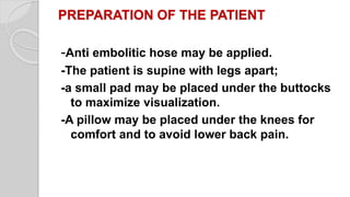 PREPARATION OF THE PATIENT
-Anti embolitic hose may be applied.
-The patient is supine with legs apart;
-a small pad may be placed under the buttocks
to maximize visualization.
-A pillow may be placed under the knees for
comfort and to avoid lower back pain.
 