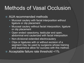Methods of Vasal Occlusion
 AUA recommended methods
 Mucosal cautery with facial interposition without
ligature or clip placement
 Mucosal cautery without facial interposition, ligature
or clip placement
 Open ended vasectomy, testicular end open,
abdominal end cauterized with facial interposition
 Non-divisional extended electrocautery
 Clips or ligatures with or without excision of a
segment may be used by surgeons whose training
and experience allow for success with this method.
 Acceptable failure rate threshold <1%
 